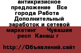 антикризисное предложение - Все города Работа » Дополнительный заработок и сетевой маркетинг   . Чувашия респ.,Канаш г.